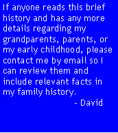 Text Box: If anyone reads this brief history and has any more details regarding my grandparents, parents, or my early childhood, please contact me by email so I can review them and include relevant facts in my family history.                            - David