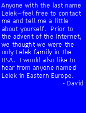 Text Box: Anyone with the last name Lelekfeel free to contact me and tell me a little about yourself.  Prior to the advent of the Internet, we thought we were the only Lelek family in the USA.  I would also like to hear from anyone named Lelek in Eastern Europe.- David 